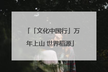 「文化中国行」万年上山 世界稻源