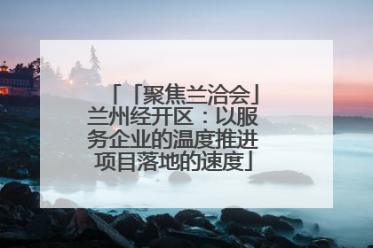 「聚焦兰洽会」兰州经开区：以服务企业的温度推进项目落地的速度