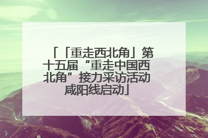 「重走西北角」第十五届“重走中国西北角”接力采访活动咸阳线启动