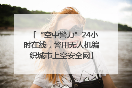 “空中警力”24小时在线，警用无人机编织城市上空安全网