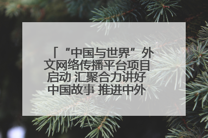 “中国与世界”外文网络传播平台项目启动 汇聚合力讲好中国故事 推进中外文明交流互鉴