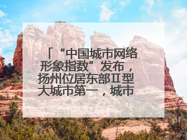 “中国城市网络形象指数”发布，扬州位居东部Ⅱ型大城市第一，城市生活形象亮眼