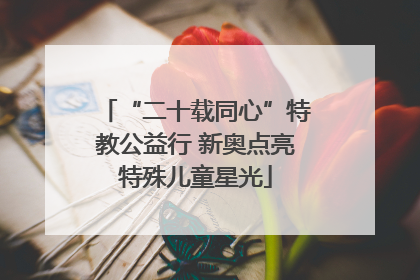 “二十载同心”特教公益行 新奥点亮特殊儿童星光