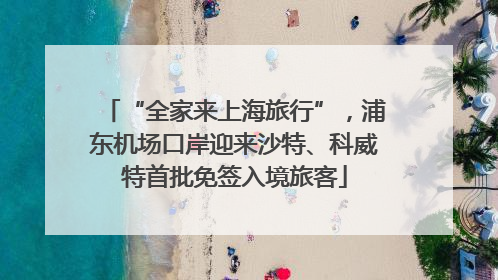 “全家来上海旅行”，浦东机场口岸迎来沙特、科威特首批免签入境旅客