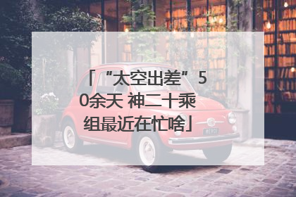 “太空出差”50余天 神二十乘组最近在忙啥