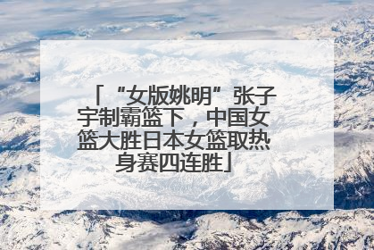 “女版姚明”张子宇制霸篮下，中国女篮大胜日本女篮取热身赛四连胜