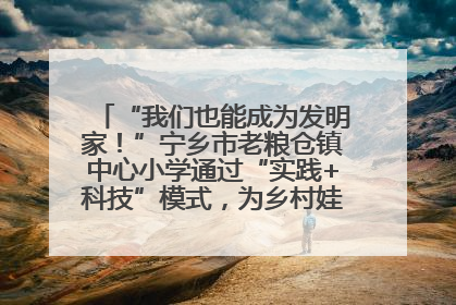 “我们也能成为发明家！”宁乡市老粮仓镇中心小学通过“实践+科技”模式，为乡村娃探索教育新路径