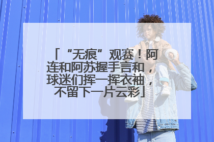 “无痕”观赛！阿连和阿苏握手言和，球迷们挥一挥衣袖，不留下一片云彩