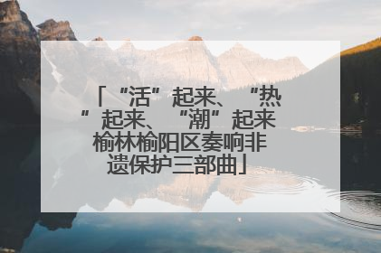 “活”起来、“热”起来、“潮”起来 榆林榆阳区奏响非遗保护三部曲