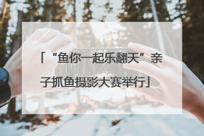 “鱼你一起乐翻天”亲子抓鱼摄影大赛举行