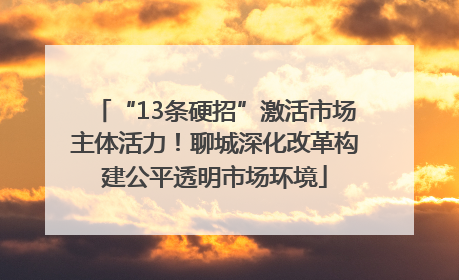 “13条硬招”激活市场主体活力！聊城深化改革构建公平透明市场环境