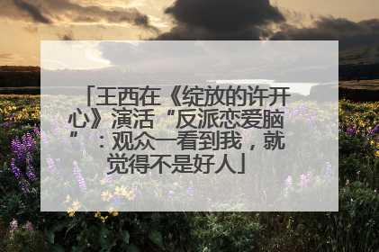 王西在《绽放的许开心》演活“反派恋爱脑”：观众一看到我，就觉得不是好人