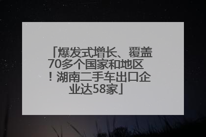 爆发式增长、覆盖70多个国家和地区！湖南二手车出口企业达58家