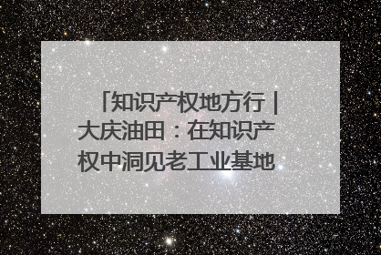 知识产权地方行｜大庆油田：在知识产权中洞见老工业基地的 “创新密码”