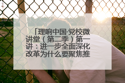 理响中国·党校微讲堂（第二季）第一讲：进一步全面深化改革为什么要聚焦推进中国式现代化