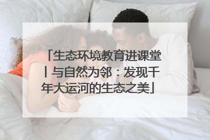 生态环境教育进课堂丨与自然为邻：发现千年大运河的生态之美