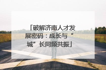 破解济南人才发展密码：成长与“城”长同频共振