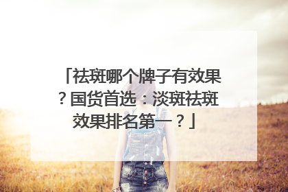 祛斑哪个牌子有效果？国货首选：淡斑祛斑效果排名第一？