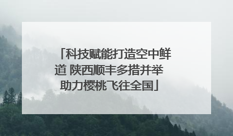 科技赋能打造空中鲜道 陕西顺丰多措并举助力樱桃飞往全国