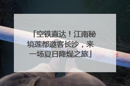 空铁直达！江南秘境莲都邀客长沙，来一场夏日降燥之旅