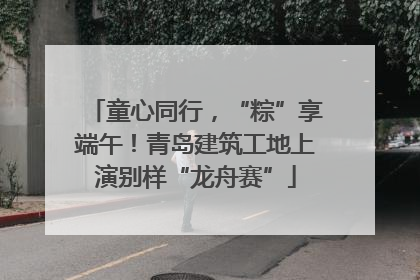童心同行，“粽”享端午！青岛建筑工地上演别样“龙舟赛”