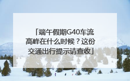 端午假期G40车流高峰在什么时候？这份交通出行提示请查收