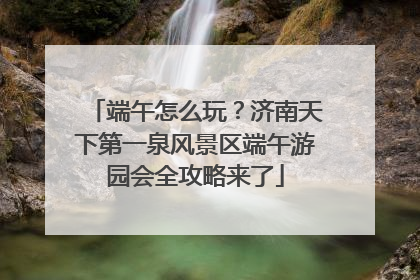 端午怎么玩？济南天下第一泉风景区端午游园会全攻略来了