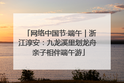 网络中国节·端午｜浙江淳安：九龙溪里划龙舟 亲子相伴端午游