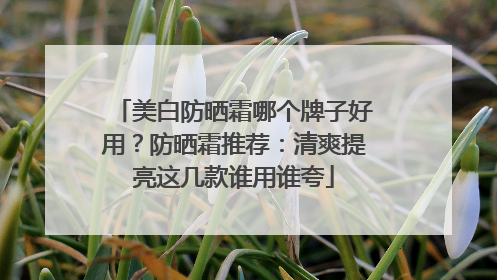 美白防晒霜哪个牌子好用？防晒霜推荐：清爽提亮这几款谁用谁夸