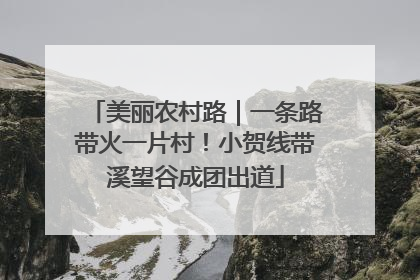 美丽农村路｜一条路带火一片村！小贺线带溪望谷成团出道