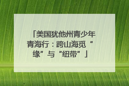 美国犹他州青少年青海行：跨山海觅“缘”与“纽带”