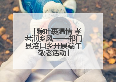 粽叶裹温情 孝老润乡风——祁门县溶口乡开展端午敬老活动