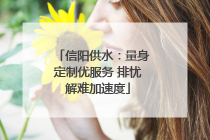 信阳供水：量身定制优服务 排忧解难加速度