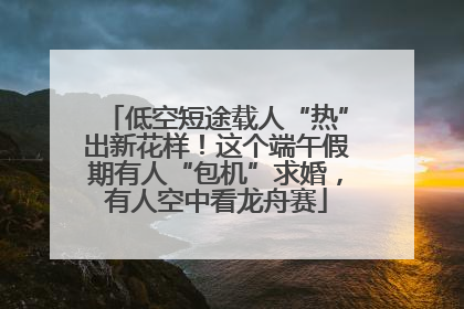 低空短途载人“热”出新花样！这个端午假期有人“包机”求婚，有人空中看龙舟赛