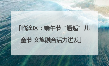 临潼区：端午节“邂逅”儿童节 文旅融合活力迸发