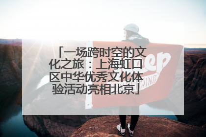 一场跨时空的文化之旅：上海虹口区中华优秀文化体验活动亮相北京