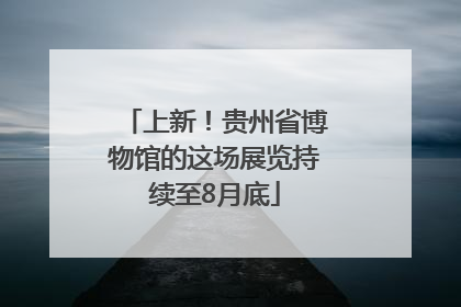 上新！贵州省博物馆的这场展览持续至8月底