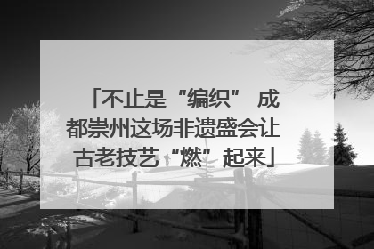 不止是“编织” 成都崇州这场非遗盛会让古老技艺“燃”起来