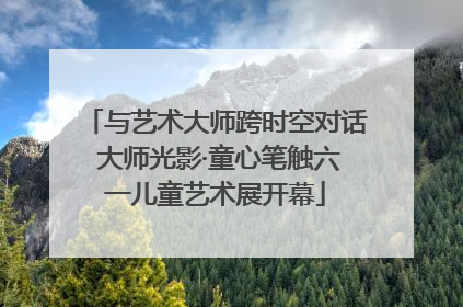 与艺术大师跨时空对话 大师光影·童心笔触六一儿童艺术展开幕