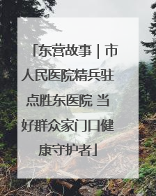 东营故事｜市人民医院精兵驻点胜东医院 当好群众家门口健康守护者