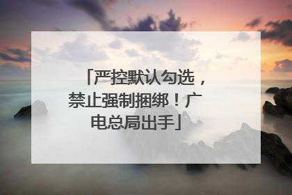 严控默认勾选，禁止强制捆绑！广电总局出手