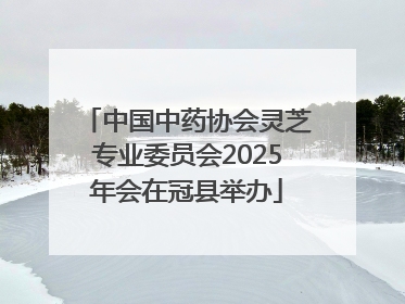 中国中药协会灵芝专业委员会2025年会在冠县举办