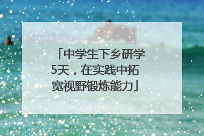 中学生下乡研学5天，在实践中拓宽视野锻炼能力