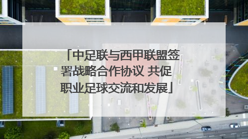 中足联与西甲联盟签署战略合作协议 共促职业足球交流和发展
