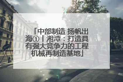 中部制造 扬帆出海①丨湘潭：打造具有强大竞争力的工程机械再制造基地
