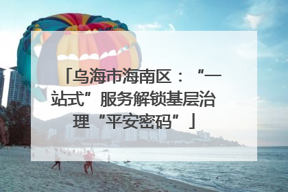 乌海市海南区：“一站式”服务解锁基层治理“平安密码”