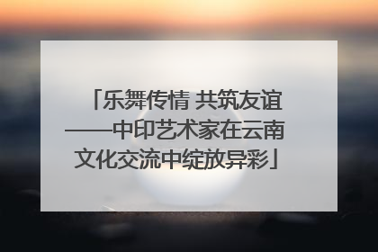 乐舞传情 共筑友谊——中印艺术家在云南文化交流中绽放异彩