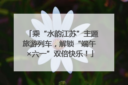 乘“水韵江苏”主题旅游列车，解锁“端午×六一”双倍快乐！