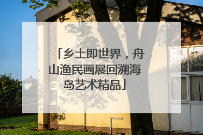 乡土即世界，舟山渔民画展回溯海岛艺术精品