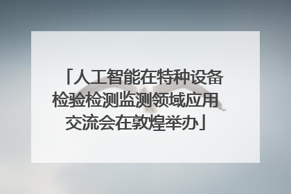 人工智能在特种设备检验检测监测领域应用交流会在敦煌举办